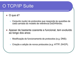 O TCP/IP SuiteO que é?Conjunto (suite) de protocolos que responde às questões de cada camada do modelo de referência DoD/Híbrido;Apesar de bastante coerente e funcional, tem evoluído ao longo dos anos:Modificação do funcionamento de protocolos (e.g. DNS);Criação e adição de novos protocolos (e.g. HTTP, DHCP).