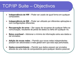 TCP/IP Suite – ObjectivosIndependência de HW – Poder ser usado de igual forma em qualquer computador;Independência de SW – Poder ser utilizado por diferentes aplicações e com configurações diferentes;Recuperação de erros – Ser capaz de recuperar de qualquer falha na comunicação, resultante de perda de dados ou falha em qualquer nó;Baixo overhead – Adicionar o mínimo de informação extra aos dados a ser enviados;Adição de novas redes – Permitir que novas redes independentes possam ser adicionadas à rede global sem que esta seja perturbada;Dados encaminháveis – Permitir que dados possam ser enviados através de uma rede de computadores para qualquer destino possível.