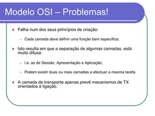 Modelo OSI – Problemas!Falha num dos seus princípios de criação:Cada camada deve definir uma função bem específica;Isto resulta em que a separação de algumas camadas, está muito difusa:I.e. as de Sessão, Apresentação e Aplicação;Podem existir duas ou mais camadas a efectuar a mesma tarefa.A camada de transporte apenas prevê mecanismos de TX orientados à ligação.