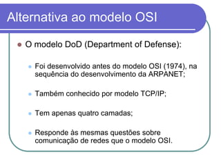 Alternativa ao modelo OSIO modelo DoD (Department of Defense):Foi desenvolvido antes do modelo OSI (1974), na sequência do desenvolvimento da ARPANET;Também conhecido por modelo TCP/IP;Tem apenas quatro camadas;Responde às mesmas questões sobre comunicação de redes que o modelo OSI.