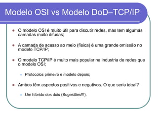 Modelo OSI vs Modelo DoD–TCP/IPO modelo OSI é muito útil para discutir redes, mas tem algumas camadas muito difusas;A camada de acesso ao meio (física) é uma grande omissão no modelo TCP/IP;O modelo TCP/IP é muito mais popular na industria de redes que o modelo OSI;Protocolos primeiro e modelo depois;Ambos têm aspectos positivos e negativos. O que seria ideal?Um híbrido dos dois (Sugestões!!!).