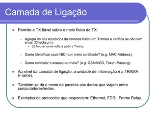 Camada de LigaçãoPermite a TX fiável sobre o meio físico de TX:Agrupa os bits recebidos da camada física em Tramas e verifica se não tem erros (Checksum);Se houver erros volta a pedir a Trama;Como identificar cada NIC num meio partilhado? (e.g. MAC Address);Como controlar o acesso ao meio? (e.g. CSMA/CD, Token-Passing).Ao nível da camada de ligação, a unidade de informação é a TRAMA (Frame).Também se dá o nome de pacotes aos dados que viajam entre computadores/redes.Exemplos de protocolos que respondem: Ethernet, FDDI, Frame Relay.