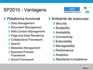 SP2010 - VantagensAmbiente de execucaoSecurityScalabilityAvailabilityConnectivityExtensibilityManageabilityPerformanceAnalyticsStandards-CompliancePlataforma funcionalData ManagementDocument ManagementWeb Content ManagementPage and Data RenderingCollaborative FrameworkSearchMetadata ManagementBusiness Process FrameworkSocial Framework