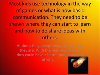 Most kids use technology in the way of games or what is now basic communication. They need to be shown where they can start to learn and how to do share ideas with others. At times they accept things for the way they are. With the real –world tie in they could have a better understanding of why.  