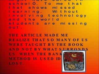 THE ARTICLE MADE ME REALIZE THAT SO MANY OF US WERE TAUGHT BY THE BOOK AND NOT BY WHAT SURRONDS US. WHEN THE BANKING METHOD IS USED IDEAS ARE LOST. As I get older I joke with “wow if they would have shown me that  or told me about this I might have cared in school”. To me that that shows missed learning.  Without involving technology and the world students are missing out.  