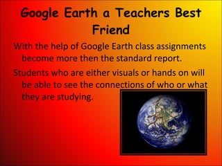 Google Earth a Teachers Best Friend With the help of Google Earth class assignments become more then the standard report.  Students who are either visuals or hands on will be able to see the connections of who or what they are studying. 