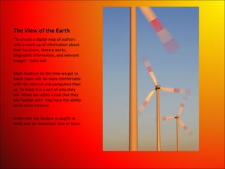 The View of the Earth “ To create a digital map of authors with a mash-up of information about their locations, literary works, biographic information, and relevant images”  Katie Ash Most students by the time we get to teach them will  be more comfortable with the internet and computers than us. To them it is a part of who they are. When we utilize a tool that they are familiar with  they have the ability to be more creative.  In the end  the student is taught to think and we remember how to learn. 