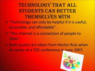 Technology that all students can better themselves with “ Technology can only be helpful if it is useful, accessible, and affordable”. “ The internet is a connection of people to ideas”. Both quotes are taken from Hector Ruiz when he spoke at a TED conference in June 2007. 