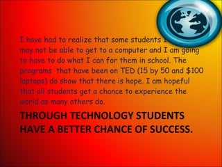 THROUGH TECHNOLOGY STUDENTS HAVE A BETTER CHANCE OF SUCCESS. I have had to realize that some students I teach may not be able to get to a computer and I am going to have to do what I can for them in school. The programs  that have been on TED (15 by 50 and $100 laptops) do show that there is hope. I am hopeful that all students get a chance to experience the world as many others do. 