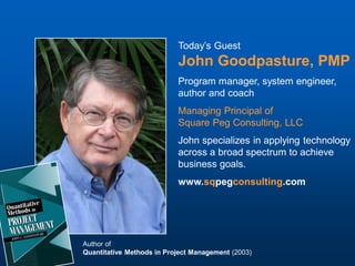 Today’s Guest
                           John Goodpasture, PMP
                           Program manager, system engineer,
                           author and coach
                           Managing Principal of
                           Square Peg Consulting, LLC
                           John specializes in applying technology
                           across a broad spectrum to achieve
                           business goals.
                           www.sqpegconsulting.com




Author of
Quantitative Methods in Project Management (2003)
 