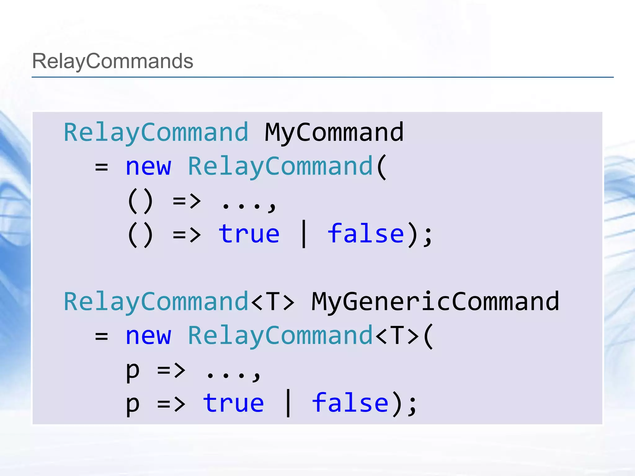 RelayCommands


  RelayCommand MyCommand
    = new RelayCommand(
      () => ...,
      () => true | false);

  RelayCommand<T> MyGenericCommand
    = new RelayCommand<T>(
      p => ...,
      p => true | false);
 