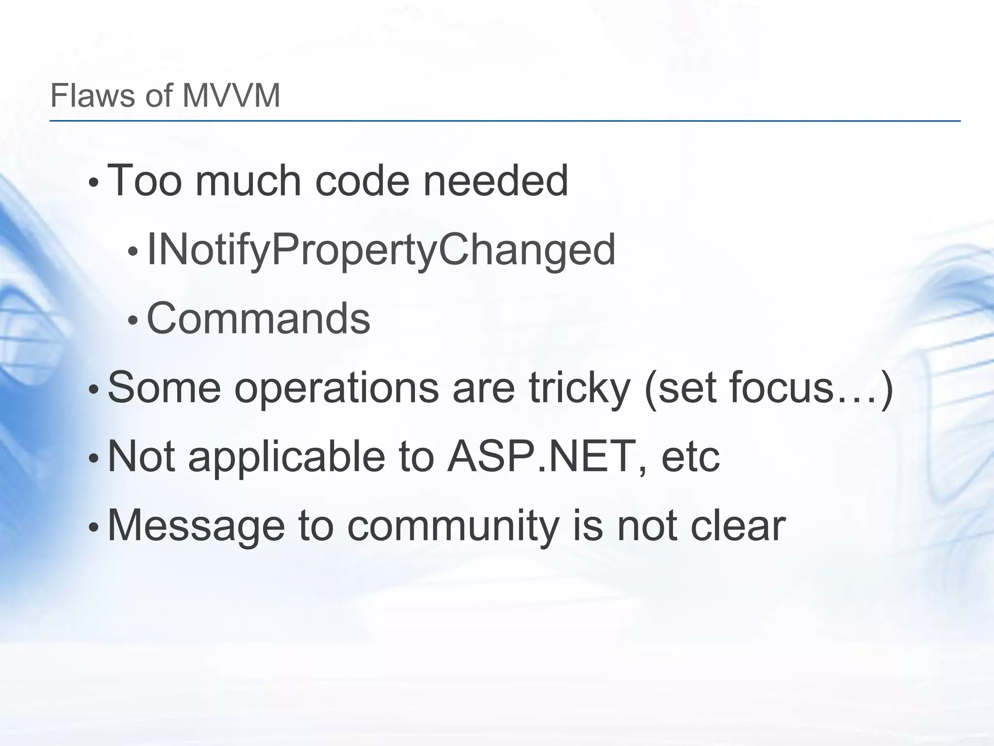 Flaws of MVVM

  • Too much code needed
    • INotifyPropertyChanged
    • Commands
  • Some operations are tricky (set focus…)
  • Not applicable to ASP.NET, etc
  • Message to community is not clear
 