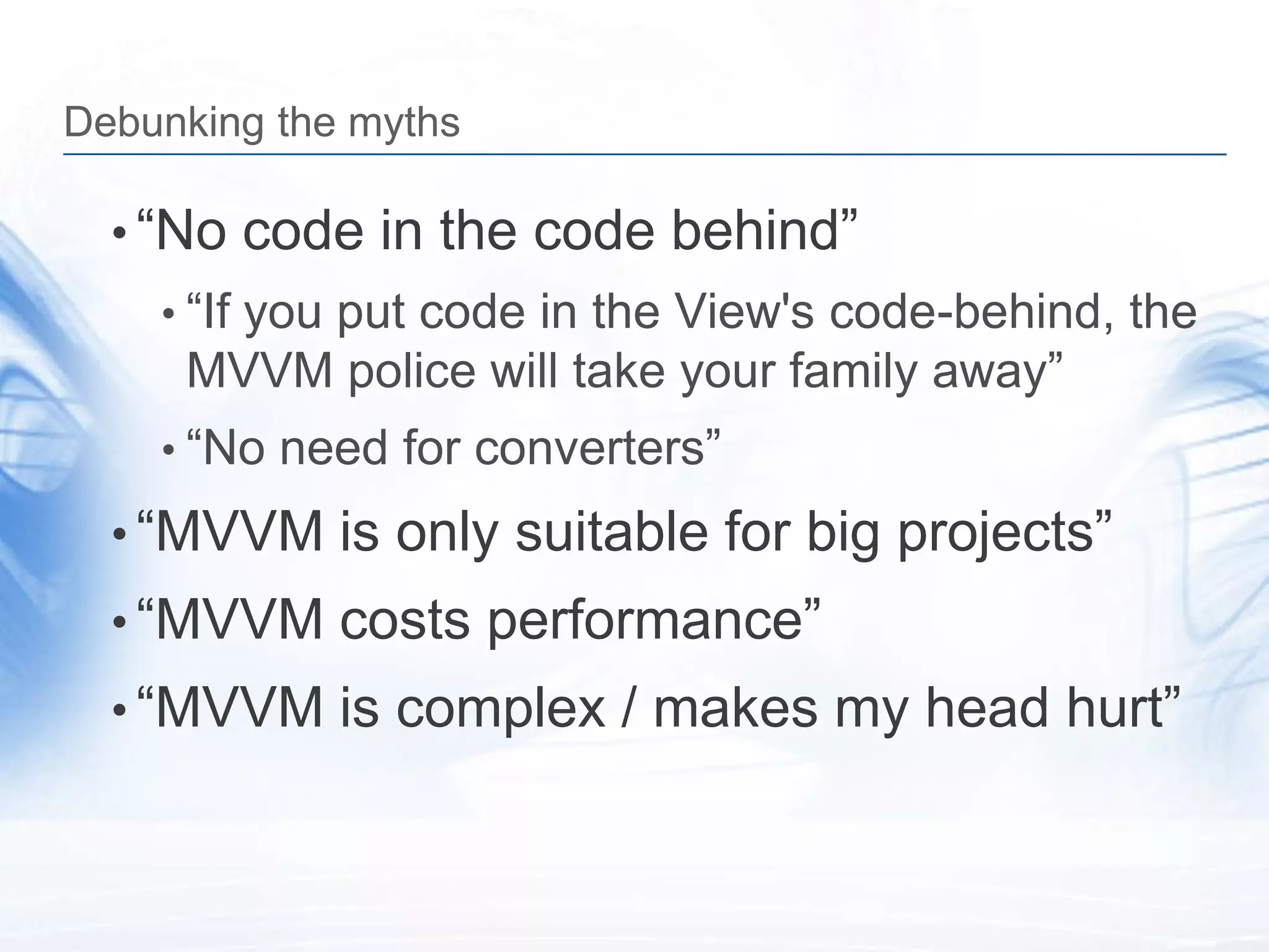 Debunking the myths

  • “No code in the code behind”
    • “If you put code in the View's code-behind, the
     MVVM police will take your family away”
    • “No need for converters”

  • “MVVM is only suitable for big projects”
  • “MVVM costs performance”
  • “MVVM is complex / makes my head hurt”
 