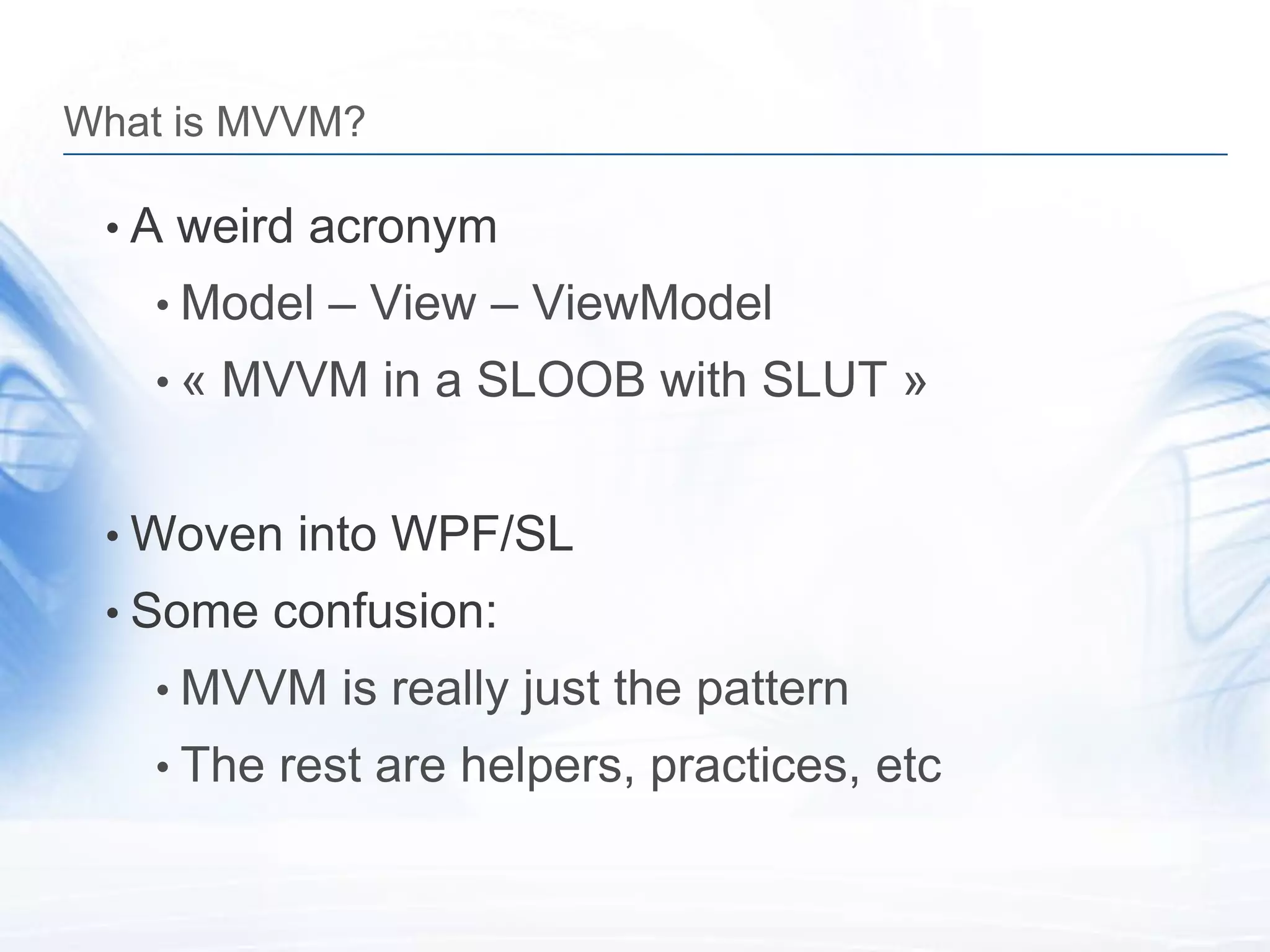 What is MVVM?

 • A weird acronym
   • Model – View – ViewModel
   • « MVVM in a SLOOB with SLUT »


 • Woven into WPF/SL
 • Some confusion:
   • MVVM is really just the pattern
   • The rest are helpers, practices, etc
 