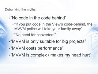 Debunking the myths

  • “No code in the code behind”
    • “If you put code in the View's code-behind, the
     MVVM police will take your family away”
    • “No need for converters”

  • “MVVM is only suitable for big projects”
  • “MVVM costs performance”
  • “MVVM is complex / makes my head hurt”
 
