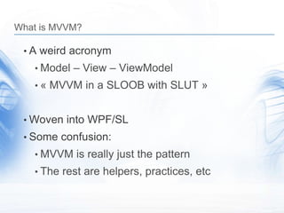 What is MVVM?

 • A weird acronym
   • Model – View – ViewModel
   • « MVVM in a SLOOB with SLUT »


 • Woven into WPF/SL
 • Some confusion:
   • MVVM is really just the pattern
   • The rest are helpers, practices, etc
 