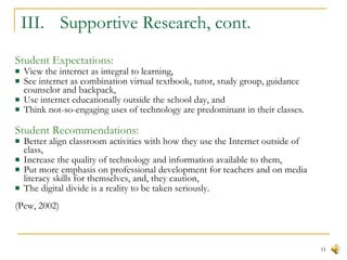 III.  Supportive Research, cont. Student Expectations: View the internet as integral to learning,  See internet as combination virtual textbook, tutor, study group, guidance counselor and backpack, Use internet educationally outside the school day, and Think not-so-engaging uses of technology are predominant in their classes.  Student Recommendations: Better align classroom activities with how they use the Internet outside of class, Increase the quality of technology and information available to them, Put more emphasis on professional development for teachers and on media literacy skills for themselves, and, they caution,  The digital divide is a reality to be taken seriously. (Pew, 2002) 