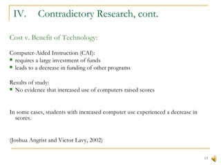 IV.  Contradictory Research, cont. Cost v. Benefit of Technology: Computer-Aided Instruction (CAI): requires a large investment of funds leads to a decrease in funding of other programs Results of study: No evidence that increased use of computers raised scores In some cases, students with increased computer use experienced a decrease in scores. (Joshua Angrist and Victor Lavy, 2002) 
