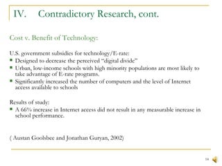 IV.  Contradictory Research, cont. Cost v. Benefit of Technology: U.S. government subsidies for technology/E-rate: Designed to decrease the perceived “digital divide” Urban, low-income schools with high minority populations are most likely to take advantage of E-rate programs. Significantly increased the number of computers and the level of Internet access available to schools Results of study: A 66% increase in Internet access did not result in any measurable increase in school performance. ( Austan Goolsbee and Jonathan Guryan, 2002) 