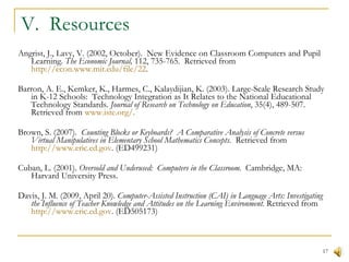 V.  Resources Angrist, J., Lavy, V. (2002, October).  New Evidence on Classroom Computers and Pupil Learning.  The Economic Journal,  112, 735-765.  Retrieved from  http://econ.www.mit.edu/file/22 .  Barron, A. E., Kemker, K., Harmes, C., Kalaydijian, K. (2003). Large-Scale Research Study in K-12 Schools:  Technology Integration as It Relates to the National Educational Technology Standards.  Journal of Research on Technology on Education , 35(4), 489-507. Retrieved from  www.iste.org/ . Brown, S. (2007).  Counting Blocks or Keyboards?  A Comparative Analysis of Concrete versus Virtual Manipulatives in Elementary School Mathematics Concepts.  Retrieved from  http://www.eric.ed.gov . (ED499231) Cuban, L. (2001).  Oversold and Underused:  Computers in the Classroom.  Cambridge, MA:  Harvard University Press. Davis, J. M. (2009, April 20).  Computer-Assisted Instruction (CAI) in Language Arts: Investigating the Influence of Teacher Knowledge and Attitudes on the Learning Environment.  Retrieved from  http://www.eric.ed.gov . (ED505173) Dawson, K., Cavanaugh, C., & Ritzhaupt, a. D. (2009)  Florida’s EETT Leveraging Laptops Initiative and Its Impact on Teaching Practices.  Journal of Research on Technology on Education , 41(2), 143-159. Retrieved from  www.iste.org/ . Debevec, K., Shih, M, & Kashyap, V. (2006). Learning Strategies and Performance in a Technology Integrated Classroom.  Journal of Research on Technology in Education,  38(3), 293-307. Retrieved from  http://www.eric.ed.gov/ . (EJ728906) Debevec, K., Shih, M, & Kashyap, V. (2006). Learning Strategies and Performance in a Technology Integrated Classroom.  Journal of Research on Technology in Education,  38(3), 293-307. Retrieved from  http://www.eric.ed.gov/ . (EJ728906) 
