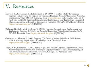 V.  Resources Dawson, K., Cavanaugh, C., & Ritzhaupt, a. D. (2009)  Florida’s EETT Leveraging Laptops Initiative and Its Impact on Teaching Practices.  Journal of Research on Technology on Education , 41(2), 143-159. Retrieved from  www.iste.org/ . Debevec, K., Shih, M, & Kashyap, V. (2006). Learning Strategies and Performance in a Technology Integrated Classroom.  Journal of Research on Technology in Education,  38(3), 293-307. Retrieved from  http://www.eric.ed.gov/ . (EJ728906) Debevec, K., Shih, M, & Kashyap, V. (2006). Learning Strategies and Performance in a Technology Integrated Classroom.  Journal of Research on Technology in Education,  38(3), 293-307. Retrieved from  http://www.eric.ed.gov/ . (EJ728906) Goolsbee, A., Guryan, J. (2002, August).  The Impact of Internet Subsidies in Public Schools.  NBER Working Paper Series.  Cambridge,  MA.  Retrieved from  http://www.eric.ed.gov . (ED468062) Kaya, O. N., Ebenezer, J. (2007, April).  High School Students' Affective Dispositions in Science: Scientific Inquiry with Information Technologies . Paper presented at the Annual Meeting of the  American Educational Research Association . Chicago, IL. Retrieved from  http://www.eric.ed.gov . (ED500737) 