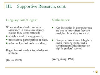 III.  Supportive Research, cont. Language Arts/English: When students had computer assistance in Canadian literacy classes they demonstrated: a higher level of engagement, more active participation in class,  a deeper level of understanding. Regardless of teacher knowledge or attitude. (Davis, 2009) Mathematics: Key inequities in computer use are not in how often they are used, but how they are used.  Computer use to teach higher-order thinking skills, had a significant positive impact on eighth graders’ scores. (Wenglinsky, 1998)  