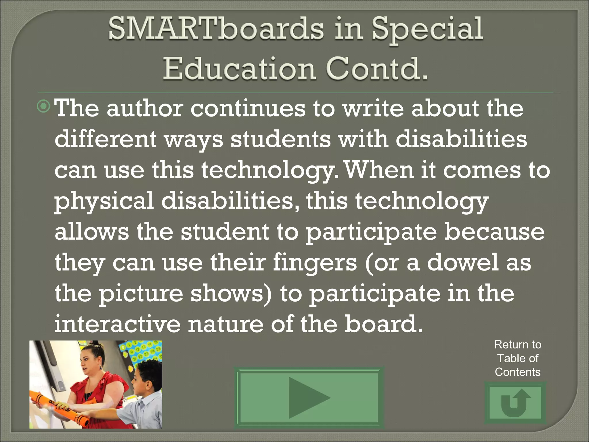 The author continues to write about the different ways students with disabilities can use this technology. When it comes to physical disabilities, this technology allows the student to participate because they can use their fingers (or a dowel as the picture shows) to participate in the interactive nature of the board.  Return to Table of Contents 