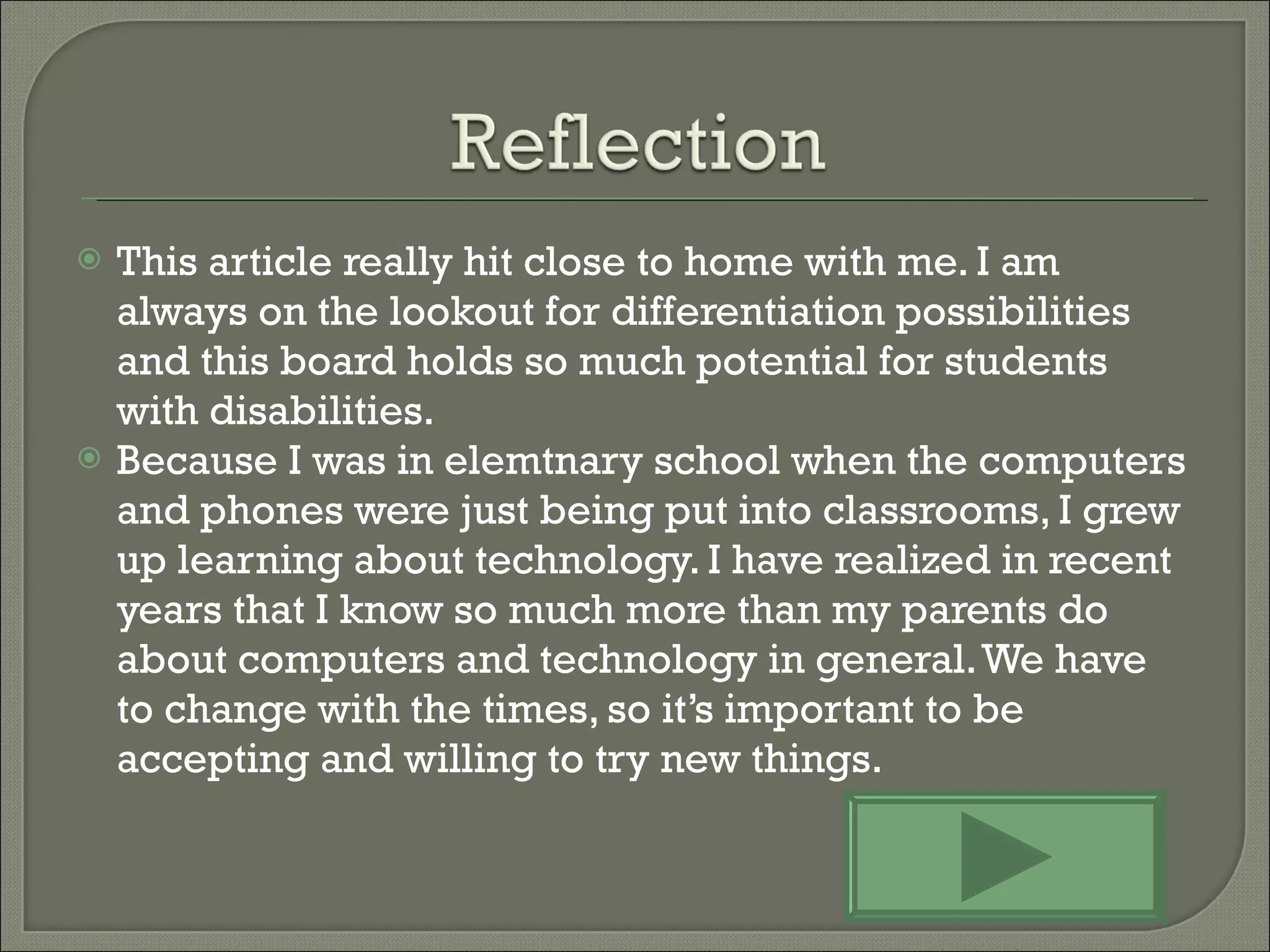 This article really hit close to home with me. I am always on the lookout for differentiation possibilities and this board holds so much potential for students with disabilities.  Because I was in elemtnary school when the computers and phones were just being put into classrooms, I grew up learning about technology. I have realized in recent years that I know so much more than my parents do about computers and technology in general. We have to change with the times, so it’s important to be accepting and willing to try new things. 
