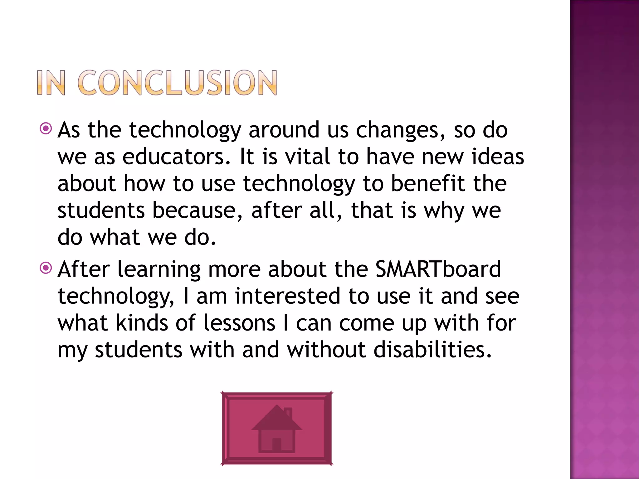 As the technology around us changes, so do we as educators. It is vital to have new ideas about how to use technology to benefit the students because, after all, that is why we do what we do.  After learning more about the SMARTboard technology, I am interested to use it and see what kinds of lessons I can come up with for my students with and without disabilities. 