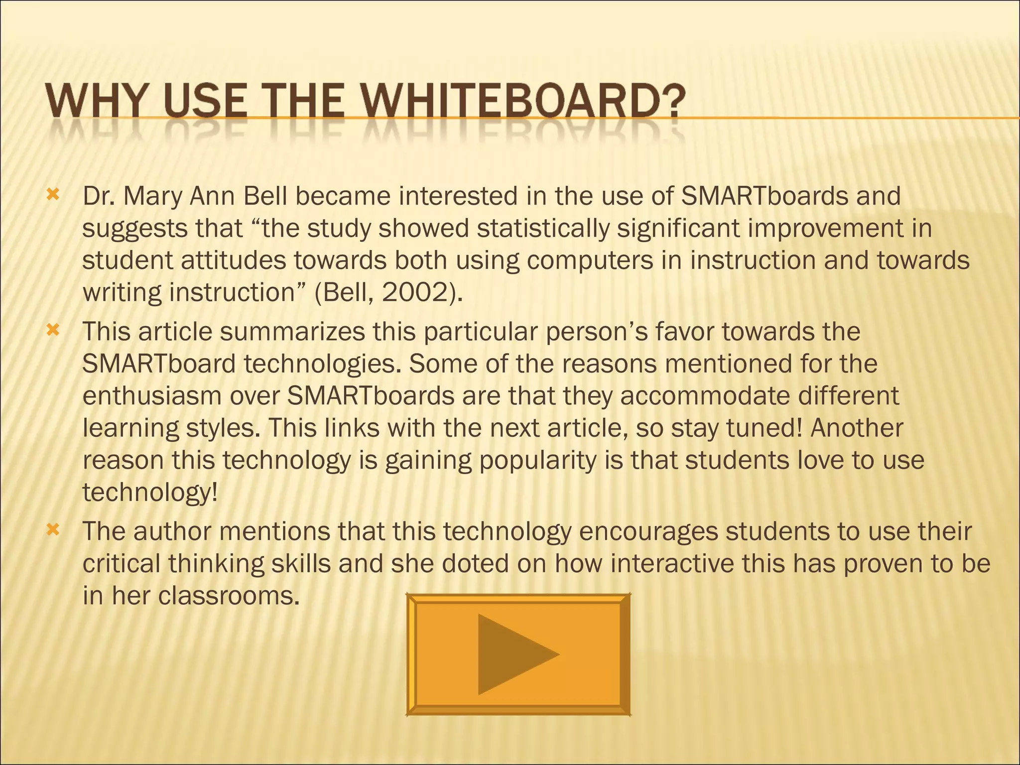 Dr. Mary Ann Bell became interested in the use of SMARTboards and suggests that “the study showed statistically significant improvement in student attitudes towards both using computers in instruction and towards writing instruction” (Bell, 2002).  This article summarizes this particular person’s favor towards the SMARTboard technologies. Some of the reasons mentioned for the enthusiasm over SMARTboards are that they accommodate different learning styles. This links with the next article, so stay tuned! Another reason this technology is gaining popularity is that students love to use technology!  The author mentions that this technology encourages students to use their critical thinking skills and she doted on how interactive this has proven to be in her classrooms. 