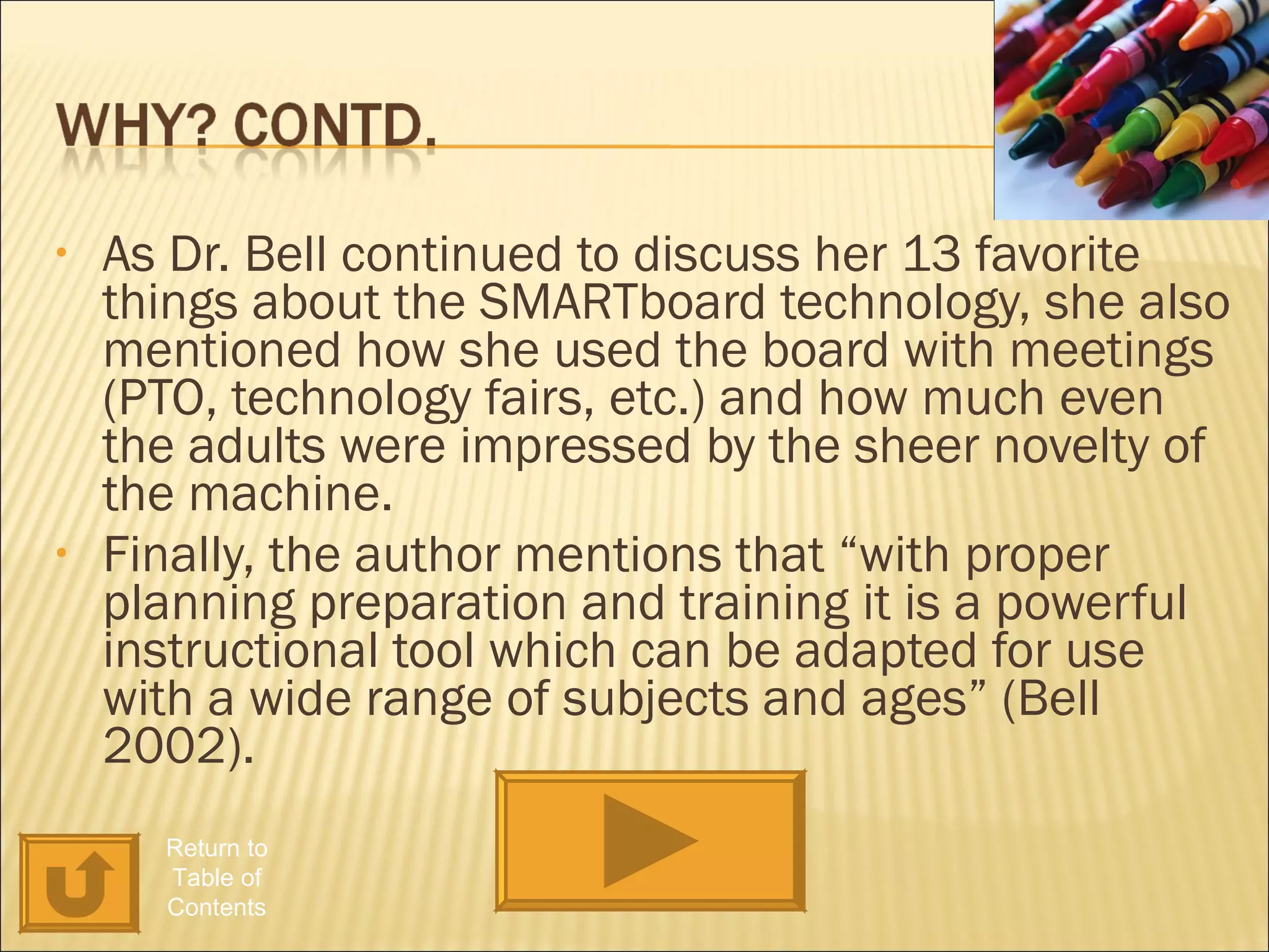 As Dr. Bell continued to discuss her 13 favorite things about the SMARTboard technology, she also mentioned how she used the board with meetings (PTO, technology fairs, etc.) and how much even the adults were impressed by the sheer novelty of the machine. Finally, the author mentions that “with proper planning preparation and training it is a powerful instructional tool which can be adapted for use with a wide range of subjects and ages” (Bell 2002). Return to Table of Contents 