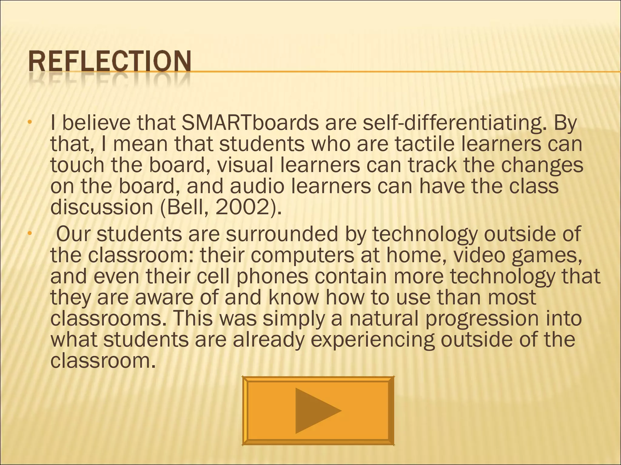 I believe that SMARTboards are self-differentiating. By that, I mean that students who are tactile learners can touch the board, visual learners can track the changes on the board, and audio learners can have the class discussion (Bell, 2002).  Our students are surrounded by technology outside of the classroom: their computers at home, video games, and even their cell phones contain more technology that they are aware of and know how to use than most classrooms. This was simply a natural progression into what students are already experiencing outside of the classroom. 