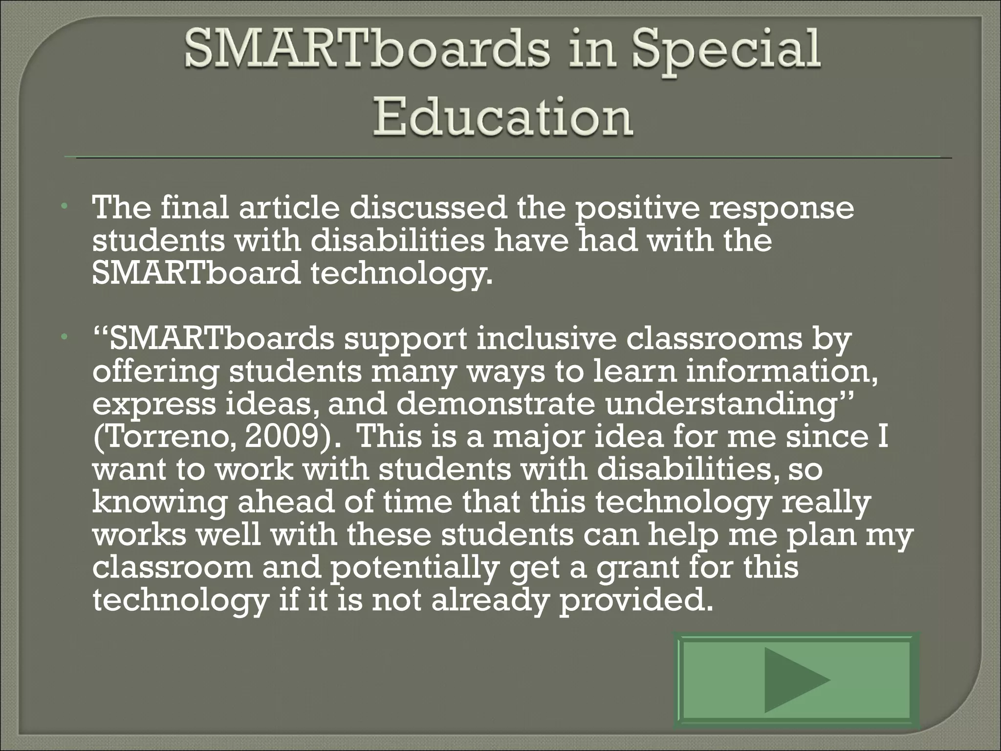 The final article discussed the positive response students with disabilities have had with the  SMARTboard technology.  “ SMARTboards support inclusive classrooms by offering students many ways to learn information, express ideas, and demonstrate understanding” (Torreno, 2009).  This is a major idea for me since I want to work with students with disabilities, so knowing ahead of time that this technology really works well with these students can help me plan my classroom and potentially get a grant for this technology if it is not already provided. 
