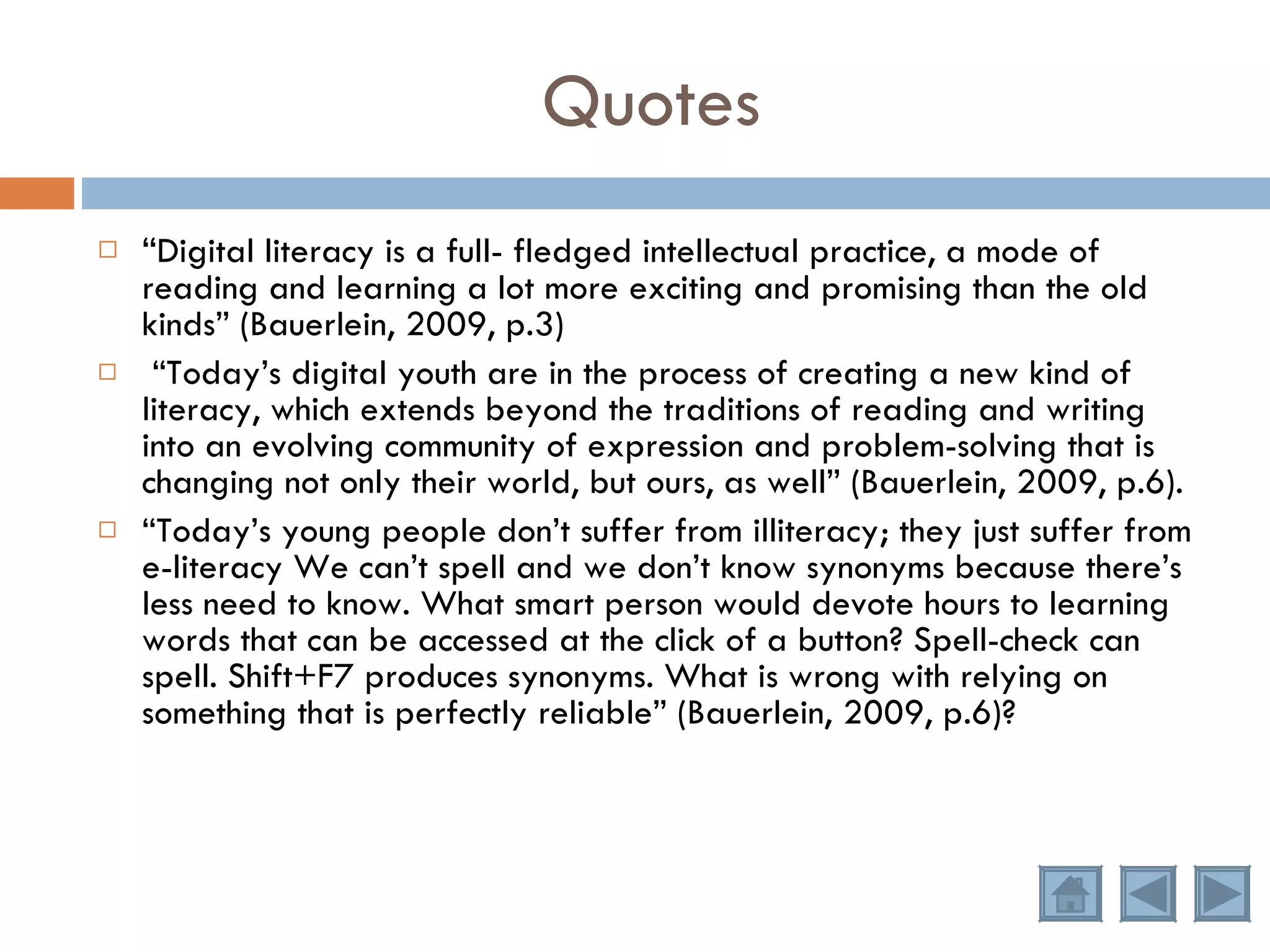 “ Digital literacy is a full- fledged intellectual practice, a mode of reading and learning a lot more exciting and promising than the old kinds” (Bauerlein, 2009, p.3) “ Today’s digital youth are in the process of creating a new kind of literacy, which extends beyond the traditions of reading and writing into an evolving community of expression and problem-solving that is changing not only their world, but ours, as well” (Bauerlein, 2009, p.6). “ Today’s young people don’t suffer from illiteracy; they just suffer from e-literacy We can’t spell and we don’t know synonyms because there’s less need to know. What smart person would devote hours to learning words that can be accessed at the click of a button? Spell-check can spell. Shift+F7 produces synonyms. What is wrong with relying on something that is perfectly reliable” (Bauerlein, 2009, p.6)? Quotes 