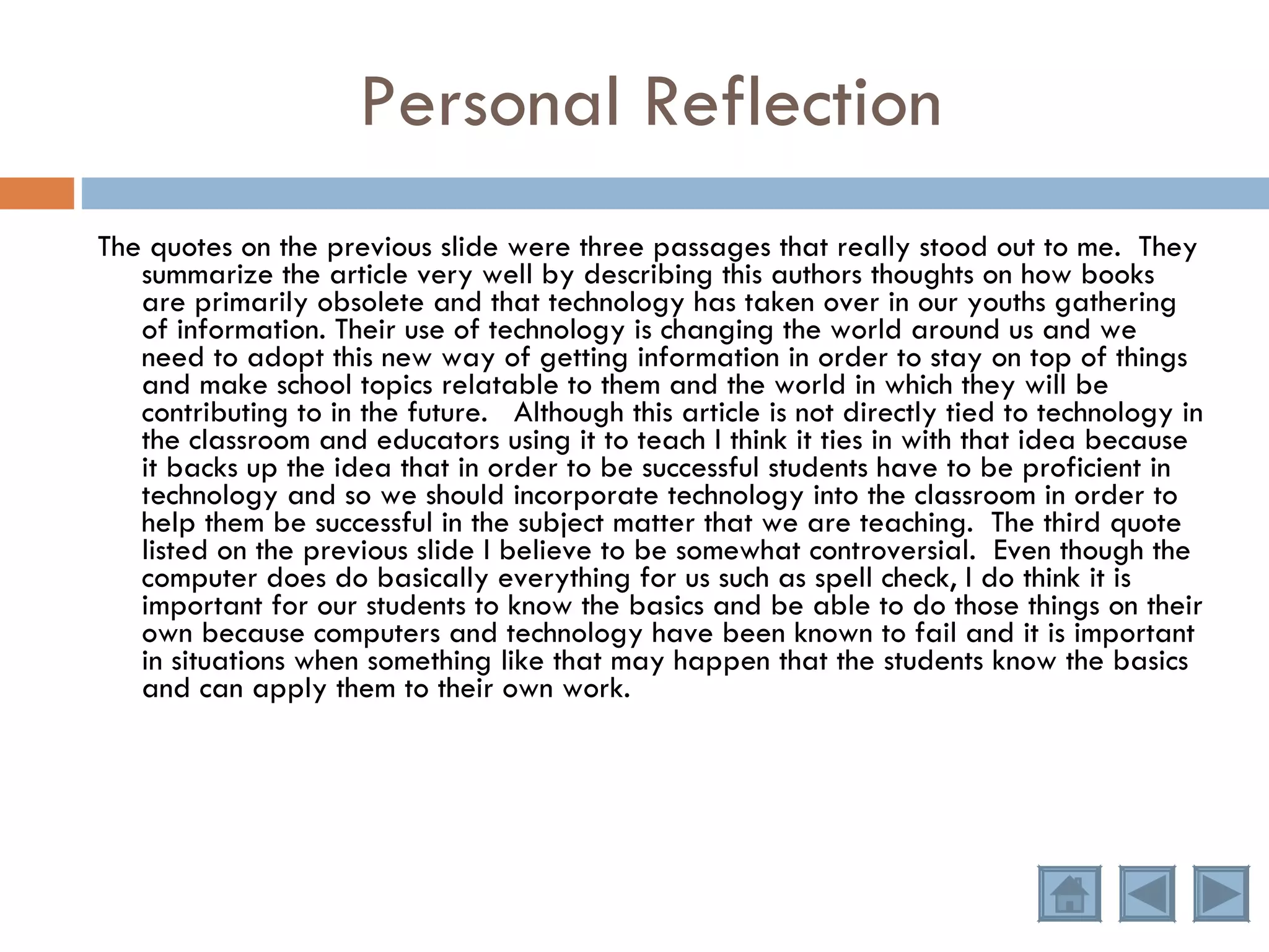 Personal Reflection The quotes on the previous slide were three passages that really stood out to me.  They summarize the article very well by describing this authors thoughts on how books are primarily obsolete and that technology has taken over in our youths gathering of information. Their use of technology is changing the world around us and we need to adopt this new way of getting information in order to stay on top of things and make school topics relatable to them and the world in which they will be contributing to in the future.  Although this article is not directly tied to technology in the classroom and educators using it to teach I think it ties in with that idea because it backs up the idea that in order to be successful students have to be proficient in technology and so we should incorporate technology into the classroom in order to help them be successful in the subject matter that we are teaching.  The third quote listed on the previous slide I believe to be somewhat controversial.  Even though the computer does do basically everything for us such as spell check, I do think it is important for our students to know the basics and be able to do those things on their own because computers and technology have been known to fail and it is important in situations when something like that may happen that the students know the basics and can apply them to their own work. 