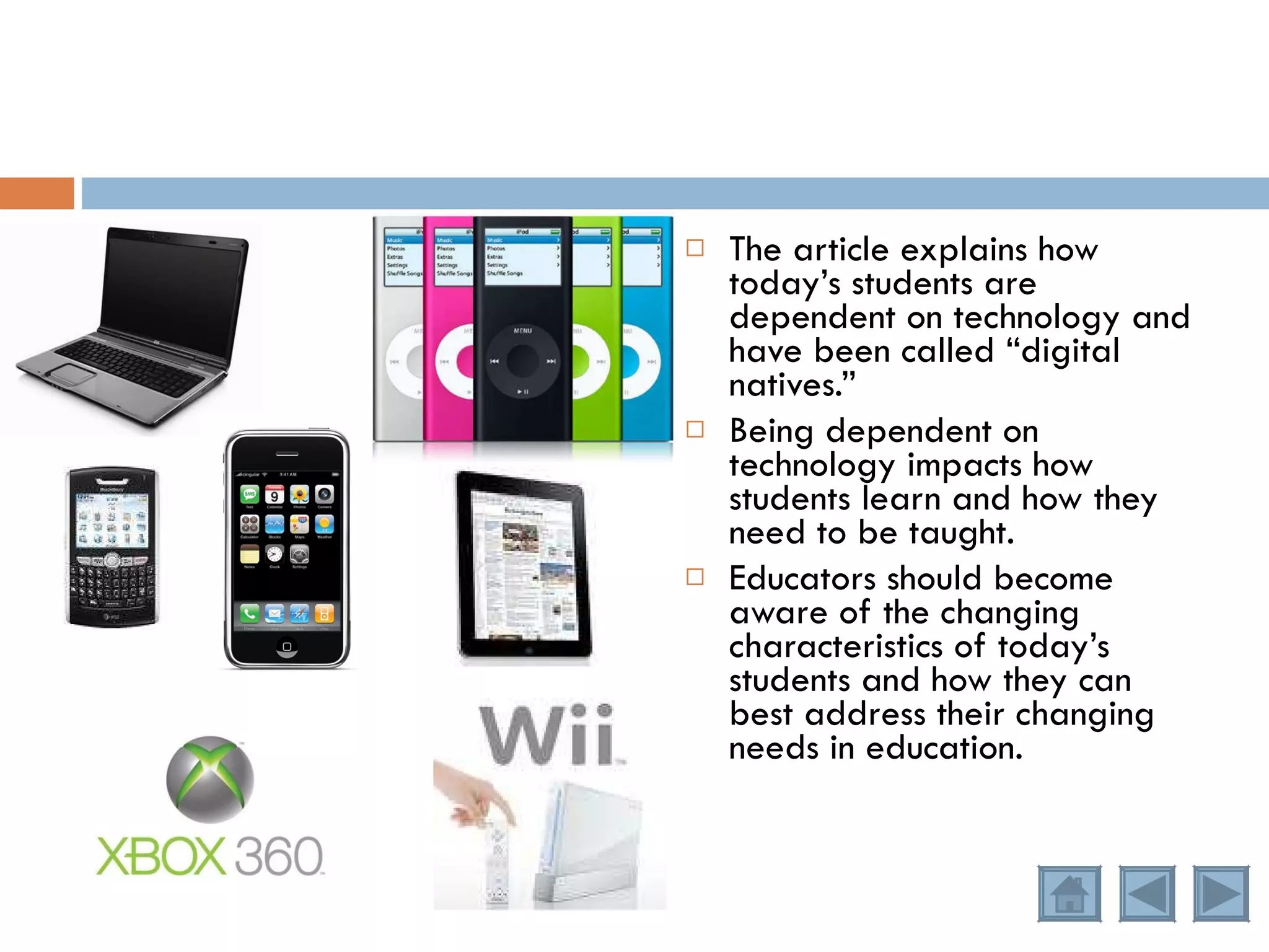 The article explains how today’s students are dependent on technology and have been called “digital natives.” Being dependent on technology impacts how students learn and how they need to be taught. Educators should become aware of the changing characteristics of today’s students and how they can best address their changing needs in education. 