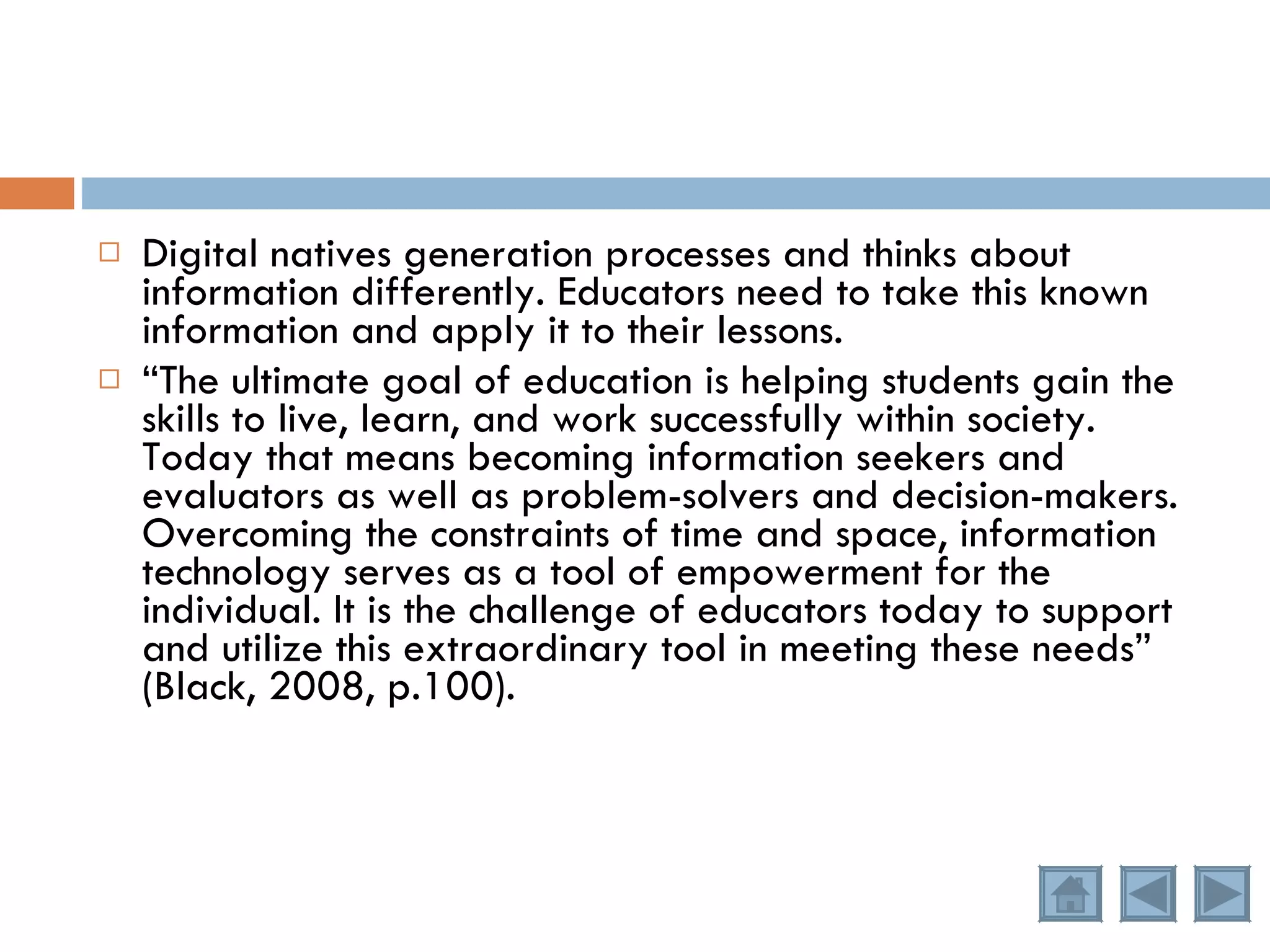 Digital natives generation processes and thinks about information differently. Educators need to take this known information and apply it to their lessons. “ The ultimate goal of education is helping students gain the skills to live, learn, and work successfully within society. Today that means becoming information seekers and evaluators as well as problem-solvers and decision-makers. Overcoming the constraints of time and space, information technology serves as a tool of empowerment for the individual. It is the challenge of educators today to support and utilize this extraordinary tool in meeting these needs” (Black, 2008, p.100). 