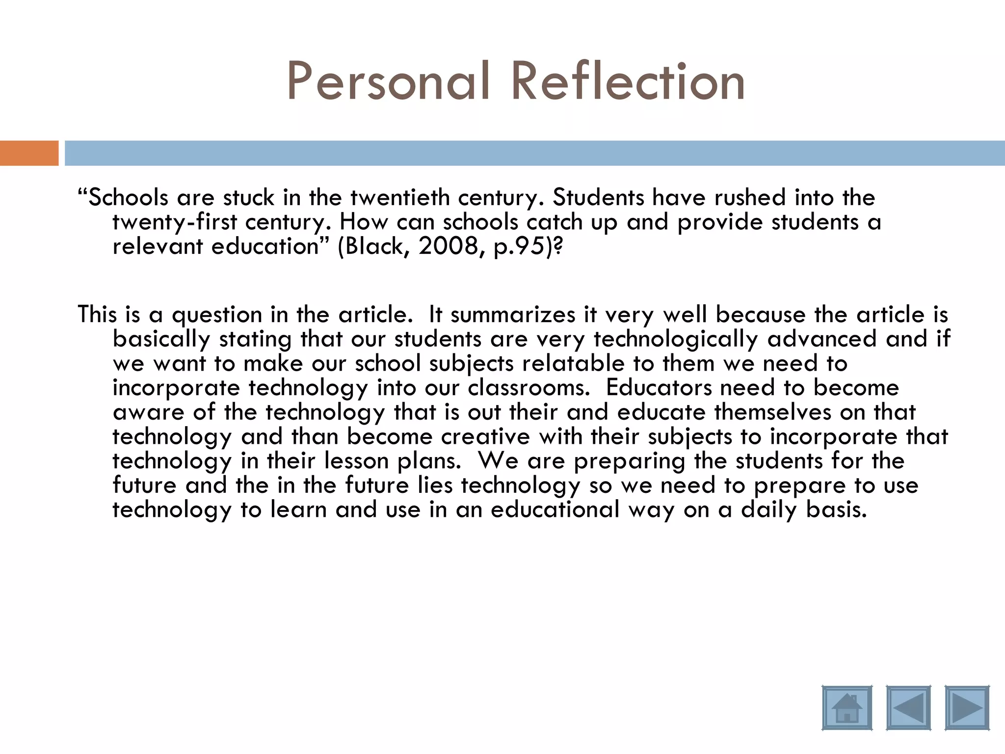 Personal Reflection “ Schools are stuck in the twentieth century. Students have rushed into the twenty-first century. How can schools catch up and provide students a relevant education” (Black, 2008, p.95)?  This is a question in the article.  It summarizes it very well because the article is basically stating that our students are very technologically advanced and if we want to make our school subjects relatable to them we need to incorporate technology into our classrooms.  Educators need to become aware of the technology that is out their and educate themselves on that technology and than become creative with their subjects to incorporate that technology in their lesson plans.  We are preparing the students for the future and the in the future lies technology so we need to prepare to use technology to learn and use in an educational way on a daily basis. 