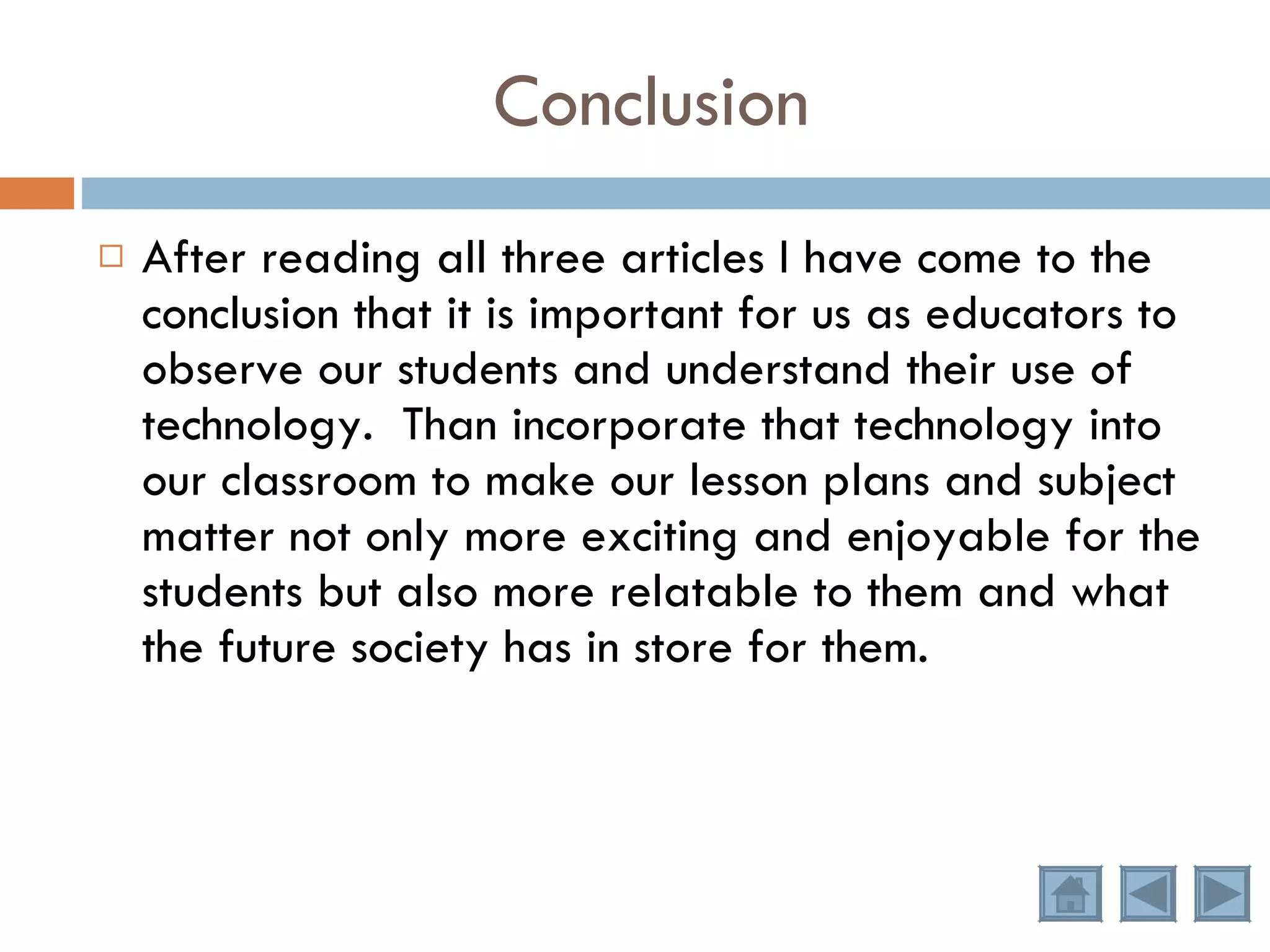 Conclusion After reading all three articles I have come to the conclusion that it is important for us as educators to observe our students and understand their use of technology.  Than incorporate that technology into our classroom to make our lesson plans and subject matter not only more exciting and enjoyable for the students but also more relatable to them and what the future society has in store for them. 