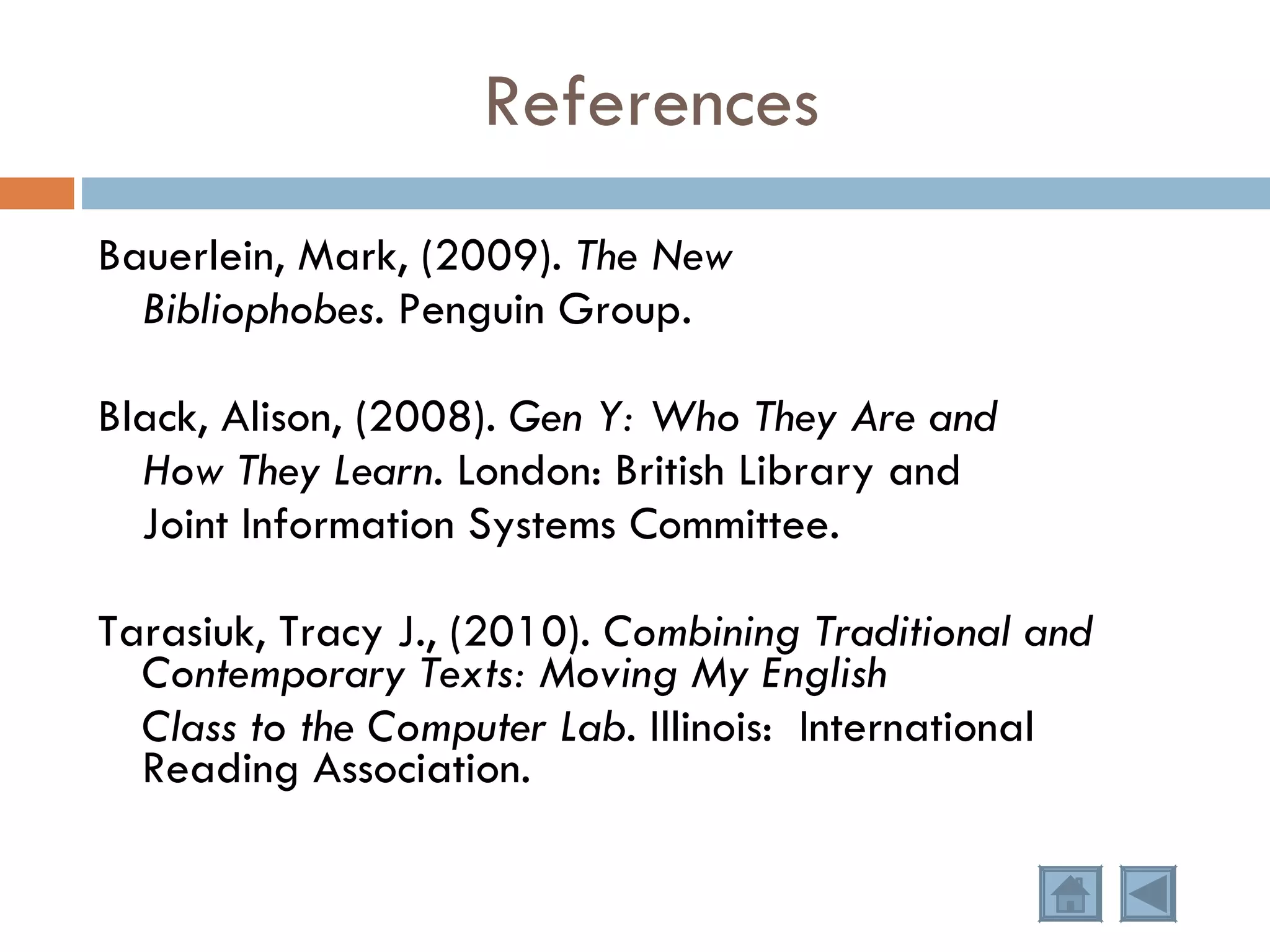 References Bauerlein, Mark, (2009).  The New  Bibliophobes.  Penguin Group. Black, Alison, (2008).  Gen Y: Who They Are and How They Learn.  London: British Library and Joint Information Systems Committee. Tarasiuk, Tracy J., (2010).  Combining Traditional and Contemporary Texts: Moving My English Class to the Computer Lab.  Illinois:  International Reading Association. 