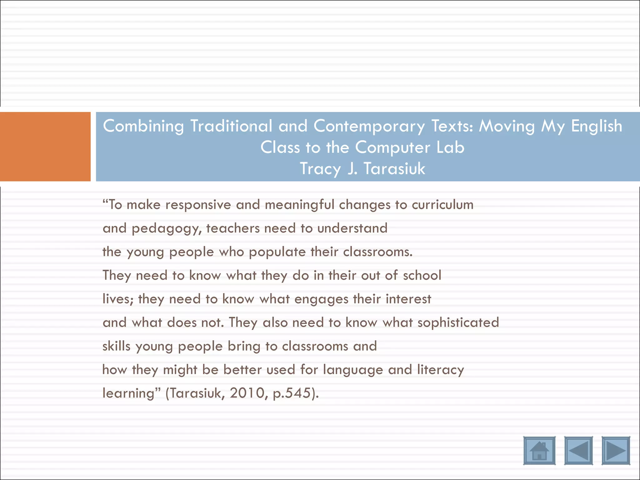 “ To make responsive and meaningful changes to curriculum and pedagogy, teachers need to understand the young people who populate their classrooms. They need to know what they do in their out of school lives; they need to know what engages their interest and what does not. They also need to know what sophisticated skills young people bring to classrooms and how they might be better used for language and literacy learning” (Tarasiuk, 2010, p.545). Combining Traditional and Contemporary Texts: Moving My English Class to the Computer Lab Tracy J. Tarasiuk 