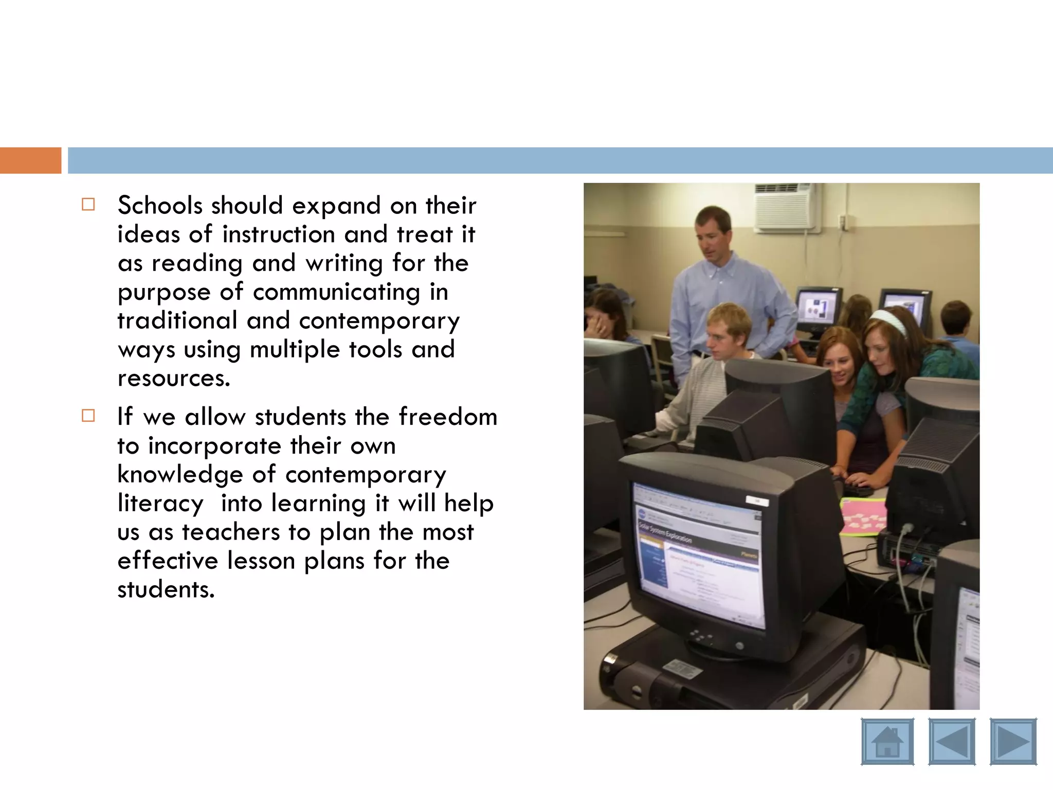 Schools should expand on their ideas of instruction and treat it as reading and writing for the purpose of communicating in traditional and contemporary ways using multiple tools and resources. If we allow students the freedom to incorporate their own knowledge of contemporary literacy  into learning it will help us as teachers to plan the most effective lesson plans for the students. 