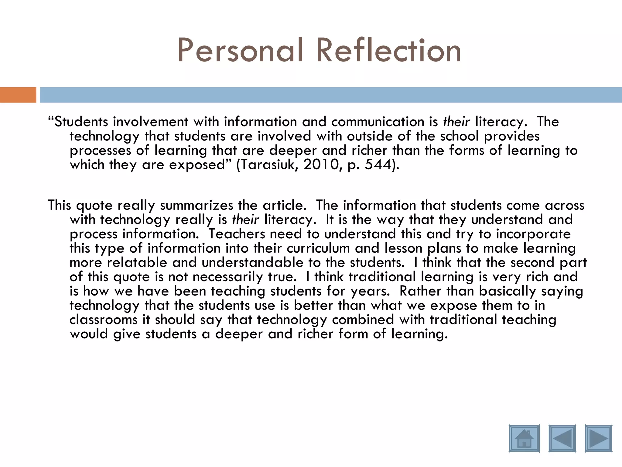 Personal Reflection “ Students involvement with information and communication is  their  literacy.  The technology that students are involved with outside of the school provides processes of learning that are deeper and richer than the forms of learning to which they are exposed” (Tarasiuk, 2010, p. 544). This quote really summarizes the article.  The information that students come across with technology really is  their  literacy.  It is the way that they understand and process information.  Teachers need to understand this and try to incorporate this type of information into their curriculum and lesson plans to make learning more relatable and understandable to the students.  I think that the second part of this quote is not necessarily true.  I think traditional learning is very rich and is how we have been teaching students for years.  Rather than basically saying technology that the students use is better than what we expose them to in classrooms it should say that technology combined with traditional teaching would give students a deeper and richer form of learning.  