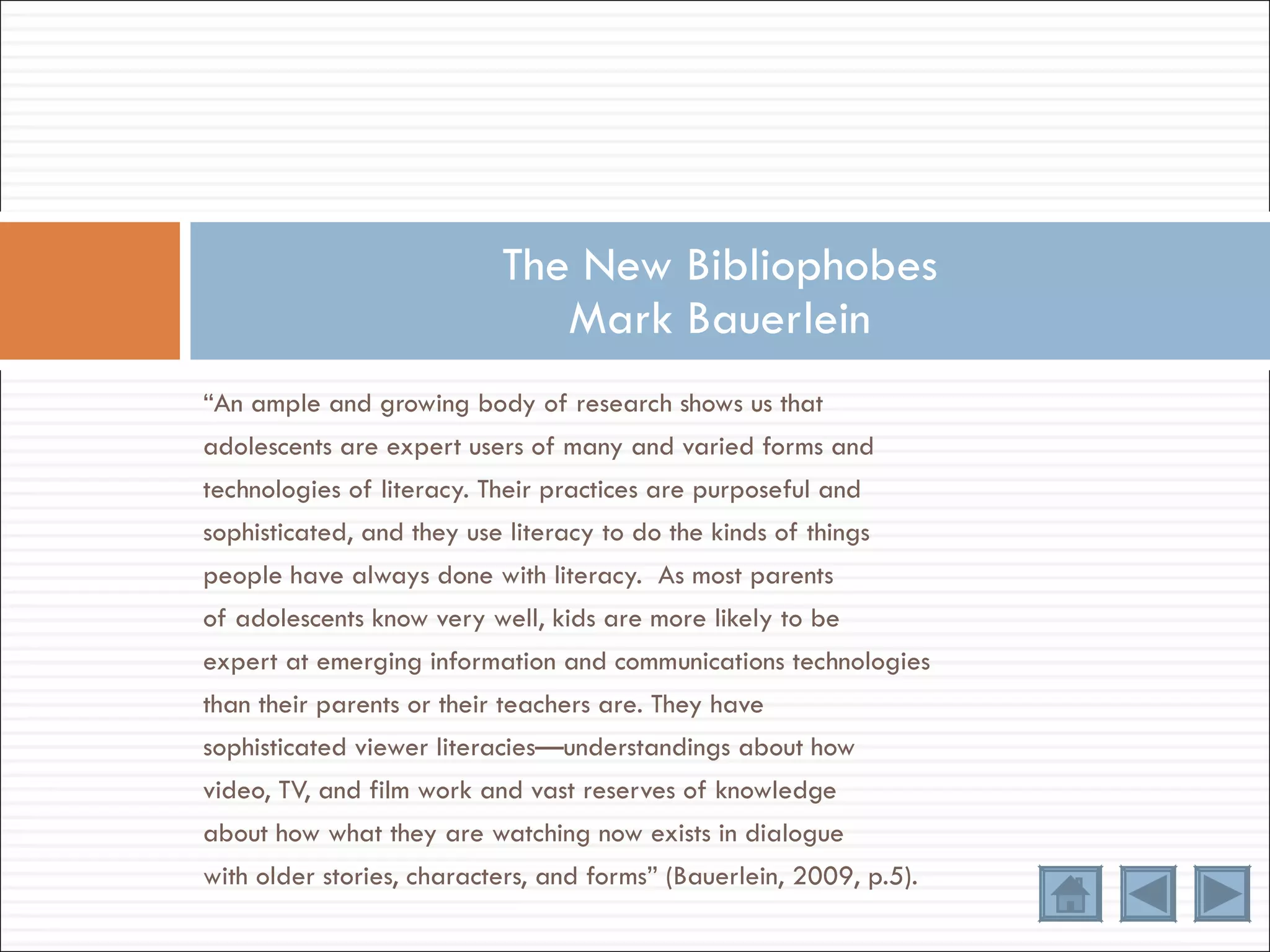 “ An ample and growing body of research shows us that adolescents are expert users of many and varied forms and technologies of literacy. Their practices are purposeful and sophisticated, and they use literacy to do the kinds of things people have always done with literacy.  As most parents of adolescents know very well, kids are more likely to be expert at emerging information and communications technologies than their parents or their teachers are. They have sophisticated viewer literacies—understandings about how video, TV, and film work and vast reserves of knowledge about how what they are watching now exists in dialogue with older stories, characters, and forms” (Bauerlein, 2009, p.5). The New Bibliophobes Mark Bauerlein 