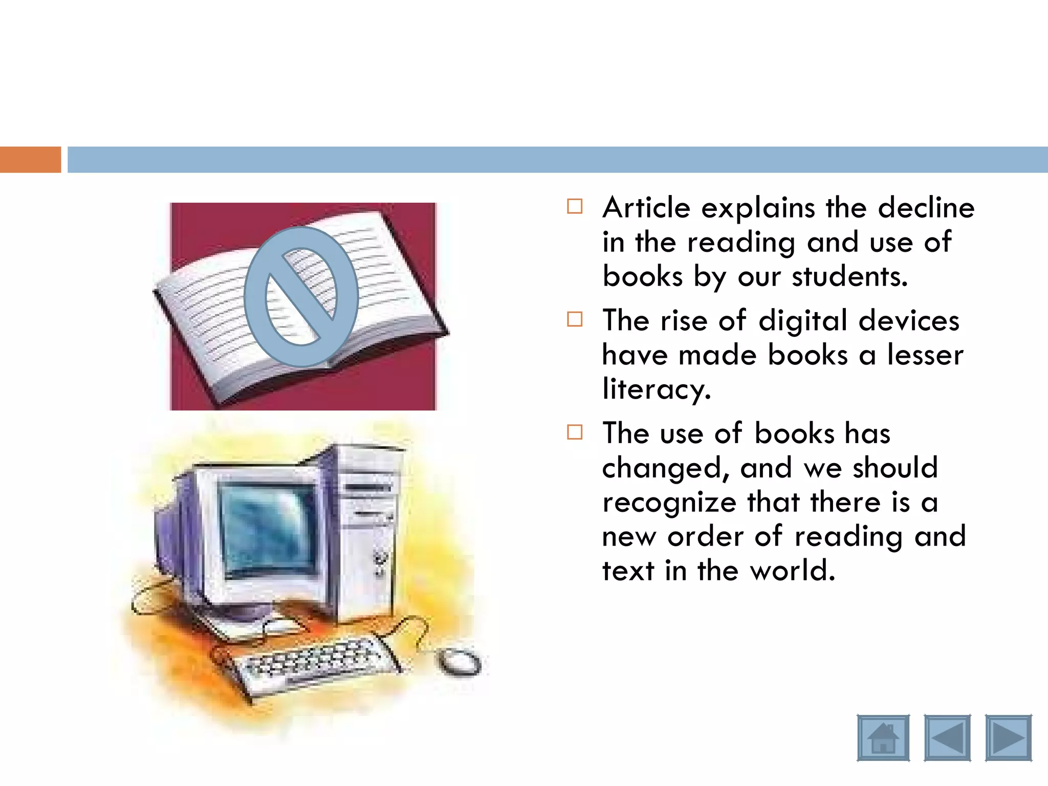 Article explains the decline in the reading and use of books by our students. The rise of digital devices have made books a lesser literacy. The use of books has changed, and we should recognize that there is a new order of reading and text in the world. 