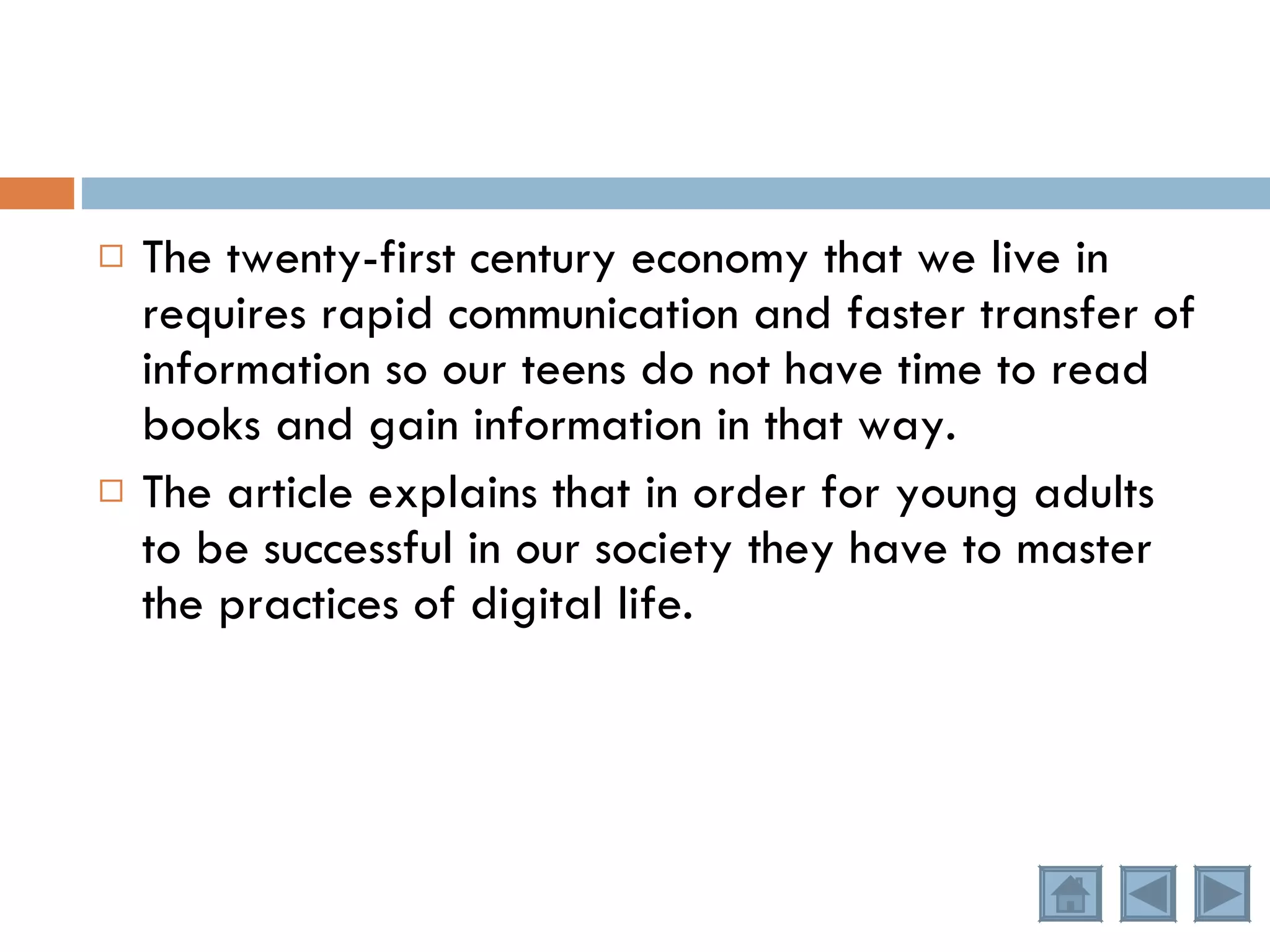 The twenty-first century economy that we live in requires rapid communication and faster transfer of information so our teens do not have time to read books and gain information in that way.  The article explains that in order for young adults to be successful in our society they have to master the practices of digital life.  