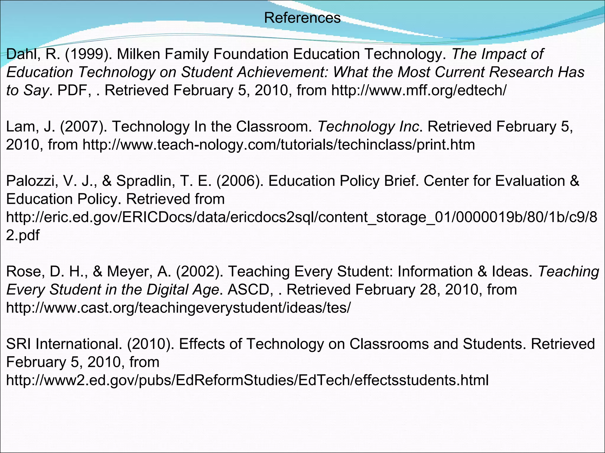 References Dahl, R. (1999). Milken Family Foundation Education Technology.  The Impact of Education Technology on Student Achievement: What the Most Current Research Has to Say . PDF, . Retrieved February 5, 2010, from http://www.mff.org/edtech/ Lam, J. (2007). Technology In the Classroom.  Technology Inc . Retrieved February 5, 2010, from http://www.teach-nology.com/tutorials/techinclass/print.htm Palozzi, V. J., & Spradlin, T. E. (2006). Education Policy Brief. Center for Evaluation & Education Policy. Retrieved from http://eric.ed.gov/ERICDocs/data/ericdocs2sql/content_storage_01/0000019b/80/1b/c9/82.pdf Rose, D. H., & Meyer, A. (2002). Teaching Every Student: Information & Ideas.  Teaching Every Student in the Digital Age . ASCD, . Retrieved February 28, 2010, from http://www.cast.org/teachingeverystudent/ideas/tes/ SRI International. (2010). Effects of Technology on Classrooms and Students. Retrieved February 5, 2010, from http://www2.ed.gov/pubs/EdReformStudies/EdTech/effectsstudents.html 