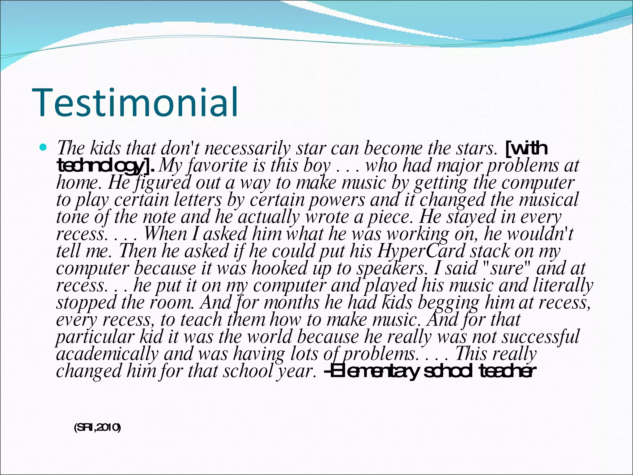 Testimonial The kids that don't necessarily star can become the stars.  [with technology].  My favorite is this boy . . . who had major problems at home. He figured out a way to make music by getting the computer to play certain letters by certain powers and it changed the musical tone of the note and he actually wrote a piece. He stayed in every recess. . . . When I asked him what he was working on, he wouldn't tell me. Then he asked if he could put his HyperCard stack on my computer because it was hooked up to speakers. I said "sure" and at recess. . . he put it on my computer and played his music and literally stopped the room. And for months he had kids begging him at recess, every recess, to teach them how to make music. And for that particular kid it was the world because he really was not successful academically and was having lots of problems. . . . This really changed him for that school year.  -Elementary school teacher (SRI,2010) 