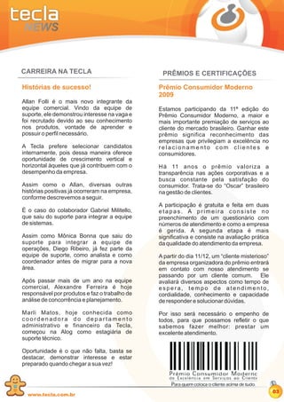 CARREIRA NA TECLA                               PRÊMIOS E CERTIFICAÇÕES

Histórias de sucesso!                          Prêmio Consumidor Moderno
                                               2009
Allan Folli é o mais novo integrante da
equipe comercial. Vindo da equipe de           Estamos participando da 11ª edição do
suporte, ele demonstrou interesse na vaga e    Prêmio Consumidor Moderno, a maior e
foi recrutado devido ao seu conhecimento       mais importante premiação de serviços ao
nos produtos, vontade de aprender e            cliente do mercado brasileiro. Ganhar este
possuir o perfil necessário.                   prêmio significa reconhecimento das
                                               empresas que privilegiam a excelência no
A Tecla prefere selecionar candidatos          relacionamento com clientes e
internamente, pois dessa maneira oferece       consumidores.
oportunidade de crescimento vertical e
horizontal àqueles que já contribuem com o     Há 11 anos o prêmio valoriza a
desempenho da empresa.                         transparência nas ações corporativas e a
                                               busca constante pela satisfação do
Assim como o Allan, diversas outras            consumidor. Trata-se do “Oscar” brasileiro
histórias positivas já ocorreram na empresa,   na gestão de clientes.
conforme descrevemos a seguir.
                                               A participação é gratuita e feita em duas
É o caso do colaborador Gabriel Militello,     etapas. A primeira consiste no
que saiu do suporte para integrar a equipe     preenchimento de um questionário com
de sistemas.                                   números de atendimento e como a empresa
                                               é gerida. A segunda etapa é mais
Assim como Mônica Bonna que saiu do            significativa e consiste na avaliação prática
suporte para integrar a equipe de              da qualidade do atendimento da empresa.
operações, Diego Ribeiro, já fez parte da
equipe de suporte, como analista e como        A partir do dia 11/12, um “cliente misterioso”
coordenador antes de migrar para a nova        da empresa organizadora do prêmio entrará
área.                                          em contato com nosso atendimento se
                                               passando por um cliente comum. Ele
Após passar mais de um ano na equipe           avaliará diversos aspectos como tempo de
comercial, Alexandre Ferreira é hoje           espera, tempo de atendimento,
responsável por produtos e faz o trabalho de   cordialidade, conhecimento e capacidade
análise de concorrência e planejamento.        de responder e solucionar dúvidas.

Marli Matos, hoje conhecida como               Por isso será necessário o empenho de
coordenadora do departamento                   todos, para que possamos refletir o que
administrativo e financeiro da Tecla,          sabemos fazer melhor: prestar um
começou na Alog como estagiária de             excelente atendimento.
suporte técnico.

Oportunidade é o que não falta, basta se
destacar, demonstrar interesse e estar
preparado quando chegar a sua vez!



                                                                                                03
  www.tecla.com.br
 