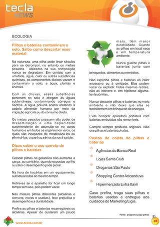 ECOLOGIA
                                                                  mais, têm maior
Pilhas e baterias contaminam o                                    durabilidade. Guarde
solo. Saiba como descartar esse                                   as pilhas em local seco
material                                                          e em temperatura
                                                                  ambiente.
Na natureza, uma pilha pode levar séculos                         Nunca guarde pilhas e
para se decompor, no entanto os metais                            baterias junto com
pesados utilizados na sua composição
nunca se degradam. Em contato com a             brinquedos, alimentos ou remédios.
umidade, água, calor ou outras substâncias
químicas, os componentes tóxicos vazam e        Não exponha pilhas e baterias ao calor
contaminam o solo, a água, plantas e            excessivo ou à umidade. Elas podem
animais.                                        vazar ou explodir. Pelas mesmas razões,
                                                não as incinere e, em hipótese alguma,
Com as chuvas, essas substâncias                tente abri-las.
penetram no solo e chegam às águas
subterrâneas, contaminando córregos e           Nunca descarte pilhas e baterias no meio
riachos. A água poluída acaba afetando a        ambiente e não deixe que elas se
cadeia alimentar humana por meio da             transformem em brinquedo de crianças.
irrigação agrícola ou do consumo direto.
                                                Evite comprar aparelhos portáteis com
Os metais pesados possuem alto poder de         baterias embutidas não removíveis.
disseminação e uma capacidade
surpreendente de acumular-se no corpo           Compre sempre produtos originais. Não
humano e em todos os organismos vivos, os       use pilhas e baterias piratas.
quais são incapazes de metabolizá-los ou
eliminá-los, o que traz sérios danos à saúde.   Postos de coleta de pilhas e
                                                baterias
Dicas sobre o uso correto de
pilhas e baterias                                   Agências do Banco Real
Colocar pilhas na geladeira não aumenta a           Lojas Sams Club
carga, ao contrário, quando expostas ao frio
ou calor o desempenho pode piorar.
                                                    Drogarias São Paulo
Na hora de trocá-las em um equipamento,
substitua todas ao mesmo tempo.                     Shopping Center Aricanduva
Retire-as se o aparelho for ficar um longo          Hipermercado Extra Itaim
tempo sem uso, pois podem vazar.

Não misture pilhas diferentes (alcalinas e      Caso prefira, traga suas pilhas e
comuns; novas e usadas). Isso prejudica o       baterias usadas e entregue aos
desempenho e a durabilidade.                    cuidados do Marketing/Ligia.
Prefira as pilhas e baterias recarregáveis ou
alcalinas. Apesar de custarem um pouco
                                                                    Fonte: programa papa-pilhas


                                                                                                  05
  www.tecla.com.br
 